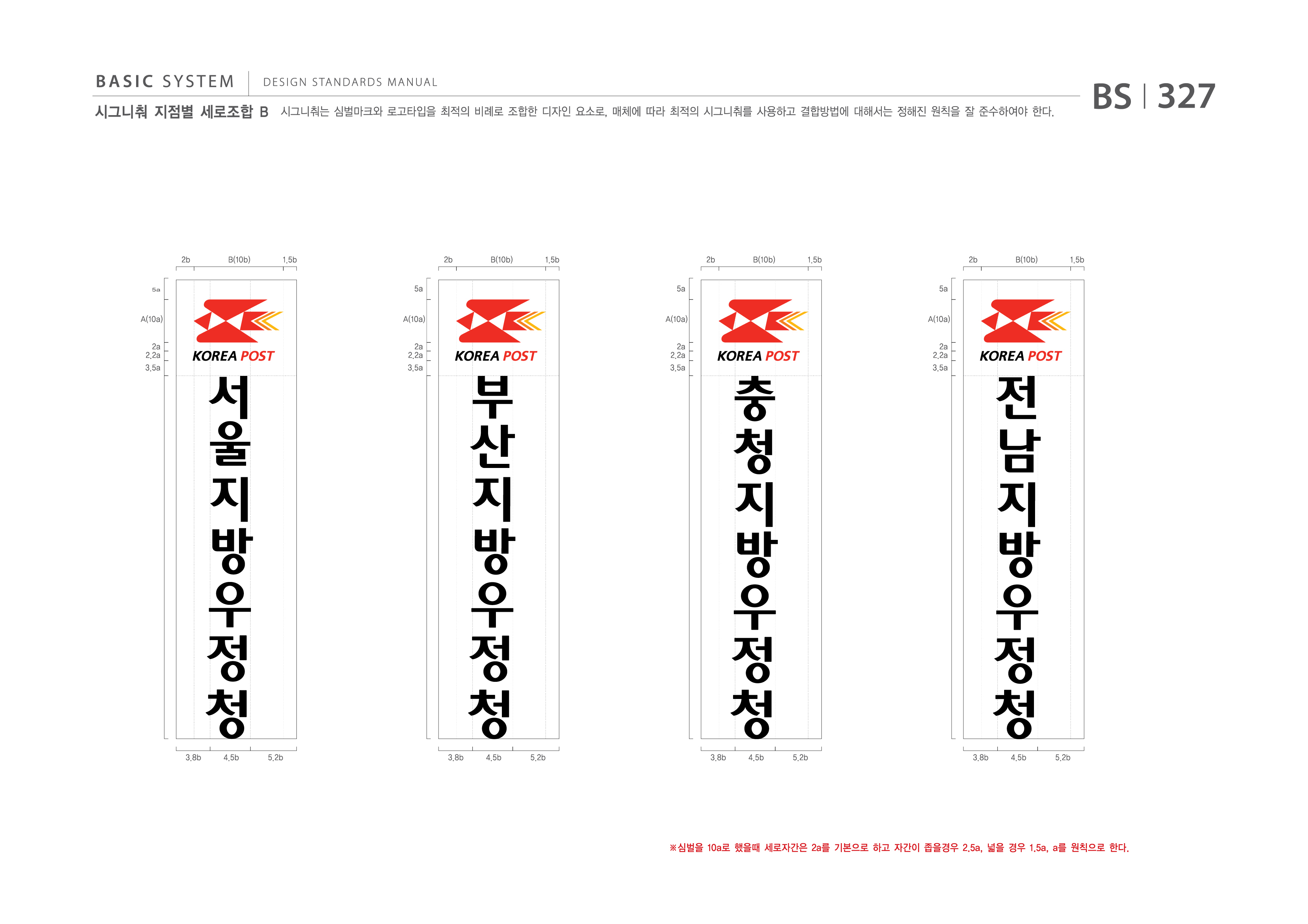 BASIC SYSTEM  DESIGN STANDARDS MANUAL  시그니춰 지점별 세로조합 B  시그니춰는 심벌마크와 로고타입을 최적의 비례로 조합한 디자인 요소로, 매체에 따라 최적의 시그니춰를 사용하고 결합방법에 대해서는 정해진 원칙을 잘 준수하여야 한다.  BS I 327  2b 5a A(10a) 2a 2.2a 3.5a  B(10b)  1.5b 2b 5a A(10a) 2a 2.2a 3.5a  B(10b)  1.5b 2b 5a A(10a) 2a 2.2a 3.5a  B(10b)  1.5b 2b 5a A(10a) 2a 2.2a 3.5a  B(10b)  1.5b 서울지방우정청 부산지방우정청 충청지방우정청 전남지방우정청  ※심벌을 10a로 했을때 세로자간은 2a를 기본으로 하고 자간이 좁을경우 2.5a, 넓을 경우 1.5a, a를 원칙으로 한다.